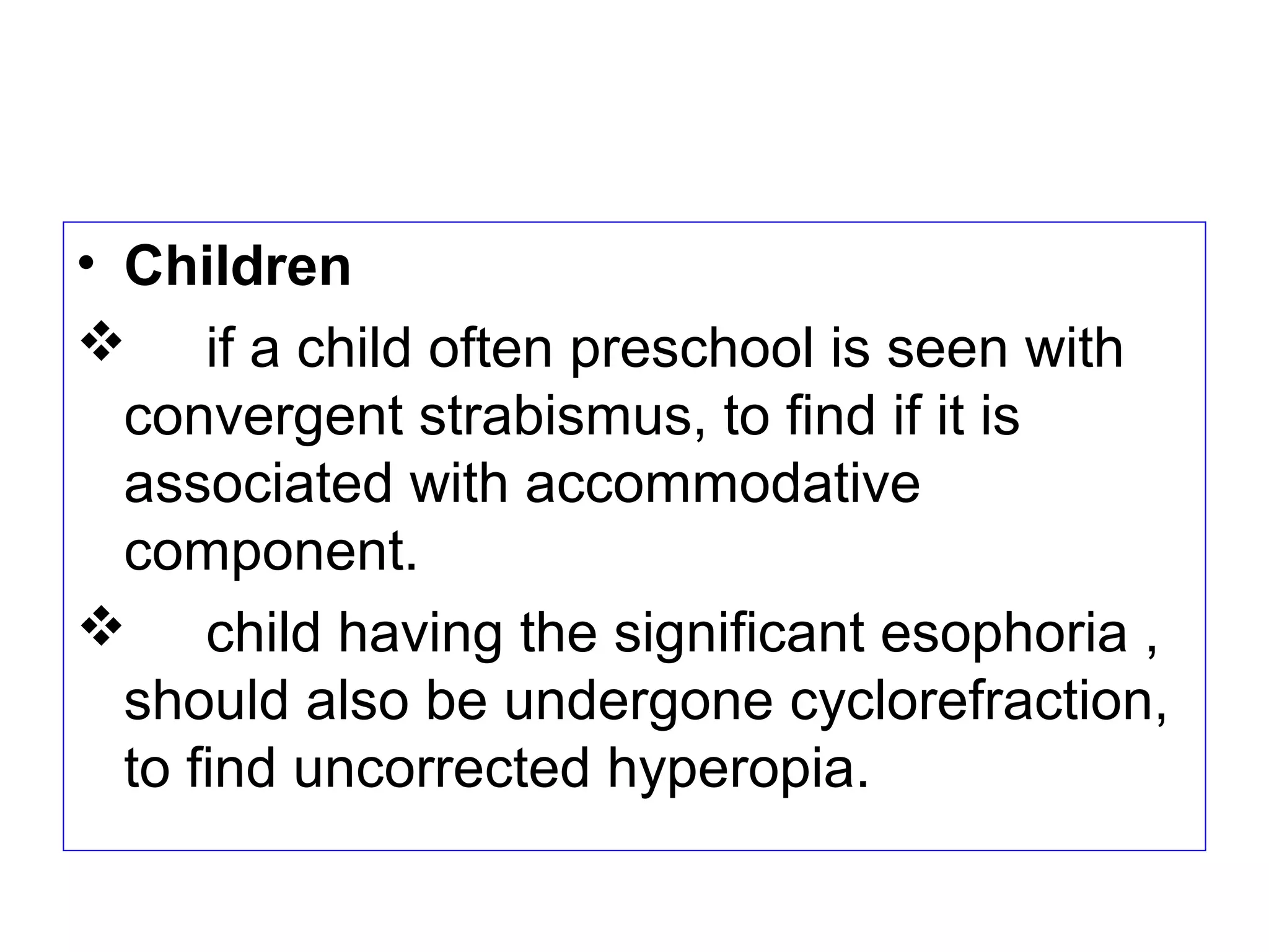 • Children
 if a child often preschool is seen with
convergent strabismus, to find if it is
associated with accommodative
component.
 child having the significant esophoria ,
should also be undergone cyclorefraction,
to find uncorrected hyperopia.
 