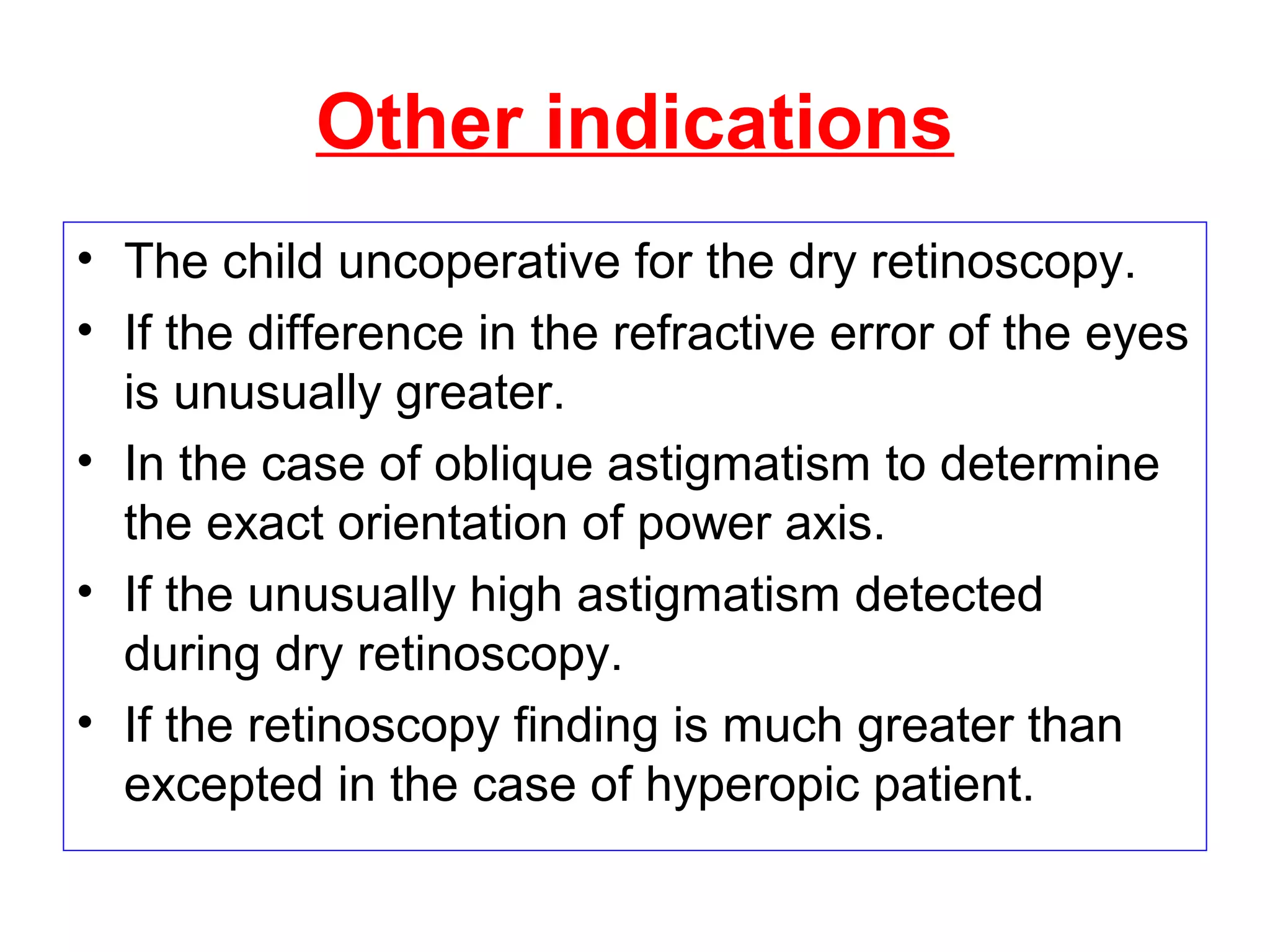 Other indications
• The child uncoperative for the dry retinoscopy.
• If the difference in the refractive error of the eyes
is unusually greater.
• In the case of oblique astigmatism to determine
the exact orientation of power axis.
• If the unusually high astigmatism detected
during dry retinoscopy.
• If the retinoscopy finding is much greater than
excepted in the case of hyperopic patient.
 
