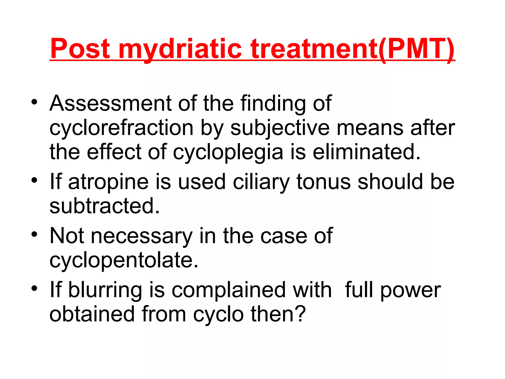 Post mydriatic treatment(PMT)
• Assessment of the finding of
cyclorefraction by subjective means after
the effect of cycloplegia is eliminated.
• If atropine is used ciliary tonus should be
subtracted.
• Not necessary in the case of
cyclopentolate.
• If blurring is complained with full power
obtained from cyclo then?
 