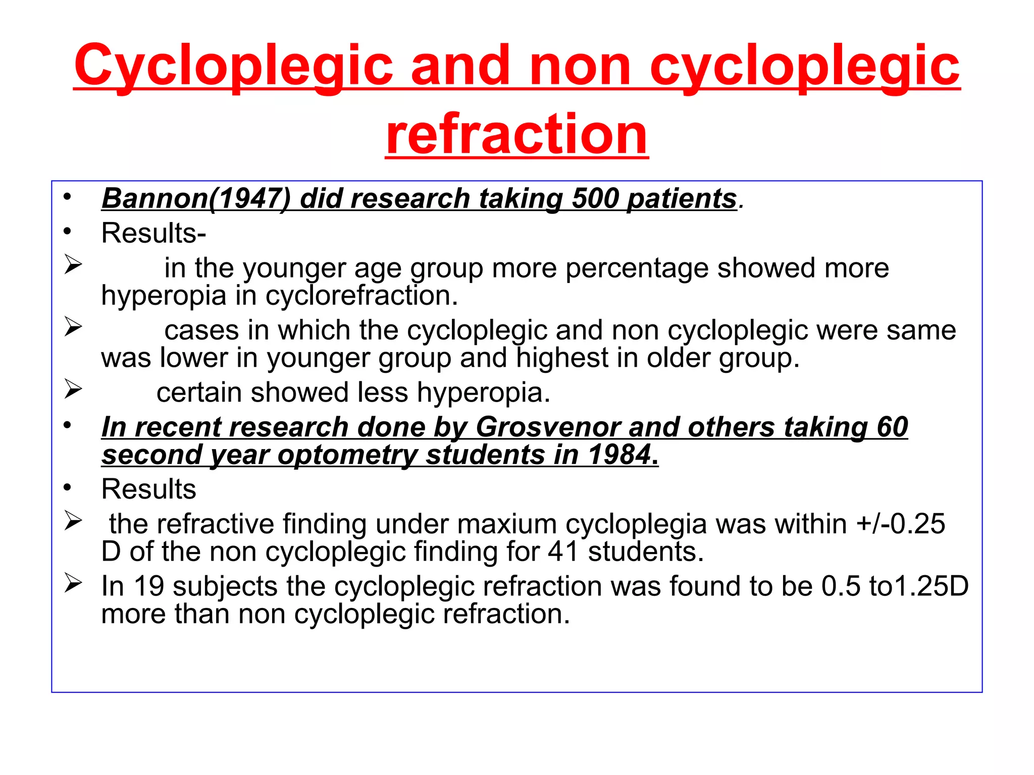 Cycloplegic and non cycloplegic
refraction
• Bannon(1947) did research taking 500 patients.
• Results-
 in the younger age group more percentage showed more
hyperopia in cyclorefraction.
 cases in which the cycloplegic and non cycloplegic were same
was lower in younger group and highest in older group.
 certain showed less hyperopia.
• In recent research done by Grosvenor and others taking 60
second year optometry students in 1984.
• Results
 the refractive finding under maxium cycloplegia was within +/-0.25
D of the non cycloplegic finding for 41 students.
 In 19 subjects the cycloplegic refraction was found to be 0.5 to1.25D
more than non cycloplegic refraction.
 