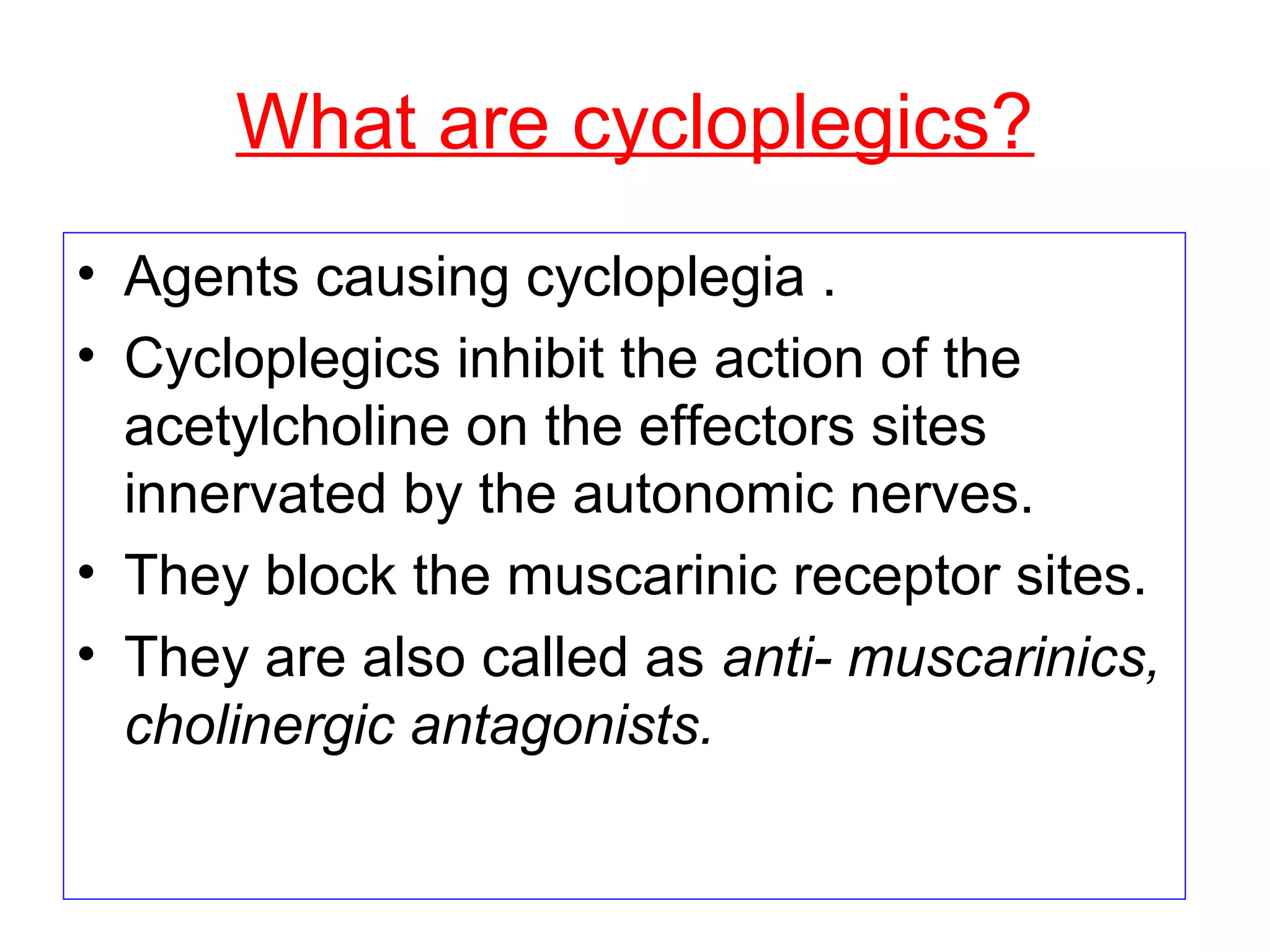 What are cycloplegics?
• Agents causing cycloplegia .
• Cycloplegics inhibit the action of the
acetylcholine on the effectors sites
innervated by the autonomic nerves.
• They block the muscarinic receptor sites.
• They are also called as anti- muscarinics,
cholinergic antagonists.
 