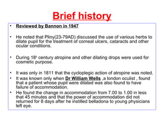 Brief history
• Reviewed by Bannon in 1947
• He noted that Pliny(23-79AD) discussed the use of various herbs to
dilate pupil for the treatment of corneal ulcers, cataracts and other
ocular conditions.
• During 18th
century atropine and other dilating drops were used for
cosmetic purpose.
• It was only in 1811 that the cycloplegic action of atropine was noted.
• It was known only when Dr William Wells ,a london oculist , found
that a patient whose pupil were dilated was also found to have
failure of accommodation.
• He found the change in accommodation from 7.00 to 1.00 in less
that 45 minutes and that the power of accommodation did not
returned for 8 days after he instilled belladona to young physicians
left eye.
 