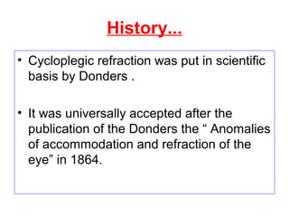 History...
• Cycloplegic refraction was put in scientific
basis by Donders .
• It was universally accepted after the
publication of the Donders the “ Anomalies
of accommodation and refraction of the
eye” in 1864.
 