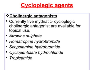 Cycloplegic agents
Cholinergic antagonists
 Currently five mydriatic- cycloplegic
cholinergic antagonist are available for
topical use.
 Atropine sulphate
 Homatropine hydrobromide
 Scopolamine hydrobromide
 Cyclopentolate hydrochloride
 Tropicamide
 