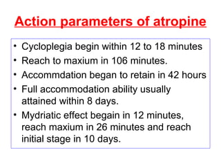 Action parameters of atropine
• Cycloplegia begin within 12 to 18 minutes
• Reach to maxium in 106 minutes.
• Accommdation began to retain in 42 hours
• Full accommodation ability usually
attained within 8 days.
• Mydriatic effect begain in 12 minutes,
reach maxium in 26 minutes and reach
initial stage in 10 days.
 