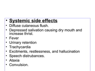 • Systemic side effects
• Diffuse cutaneous flush.
• Depressed salivation causing dry mouth and
increase thrist.
• Fever
• Urinary retention
• Trachycardia
• Excitments, restlessness, and hallucination
• Speech distrubances.
• Ataxia
• Convulsion.
 