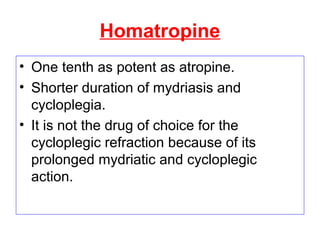 Homatropine
• One tenth as potent as atropine.
• Shorter duration of mydriasis and
cycloplegia.
• It is not the drug of choice for the
cycloplegic refraction because of its
prolonged mydriatic and cycloplegic
action.
 