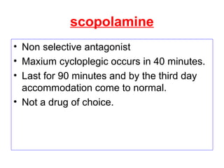 scopolamine
• Non selective antagonist
• Maxium cycloplegic occurs in 40 minutes.
• Last for 90 minutes and by the third day
accommodation come to normal.
• Not a drug of choice.
 