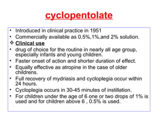 cyclopentolate
• Introduced in clinical practice in 1951
• Commercially available as 0.5%,1%,and 2% solution.
 Clinical use
• drug of choice for the routine in nearly all age group,
especially infants and young children.
• Faster onset of action and shorter duration of effect.
• Equally effective as atropine in the case of older
childrens.
• Full recovery of mydriasis and cycloplegia occur within
24 hours.
• Cycloplegia occurs in 30-45 minutes of instillation.
• For children under the age of 6 one or two drops of 1% is
used and for children above 6 , 0.5% is used.
 