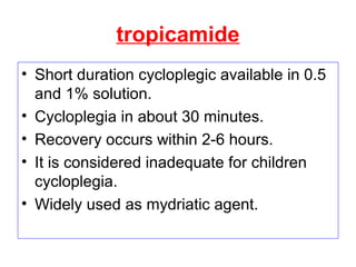 tropicamide
• Short duration cycloplegic available in 0.5
and 1% solution.
• Cycloplegia in about 30 minutes.
• Recovery occurs within 2-6 hours.
• It is considered inadequate for children
cycloplegia.
• Widely used as mydriatic agent.
 