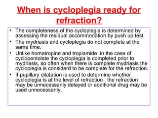 When is cycloplegia ready for
refraction?
• The completeness of the cycloplegia is determined by
assessing the residual accommodation by push up test.
• The mydriasis and cycloplegia do not complete at the
same time.
• Unlike homatropine and tropiamide in the case of
cyclopentolate the cycloplegia is completed prior to
mydriasis, so often when there is complete mydriasis the
cycloplegia is considerd to be complete for the refraction.
• If pupillary dilatation is used to determine whether
cycloplegia is at the level of refraction , the refraction
may be unnecessarily delayed or additional drug may be
used unnecessarily.
 