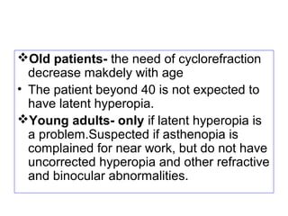 Old patients- the need of cyclorefraction
decrease makdely with age
• The patient beyond 40 is not expected to
have latent hyperopia.
Young adults- only if latent hyperopia is
a problem.Suspected if asthenopia is
complained for near work, but do not have
uncorrected hyperopia and other refractive
and binocular abnormalities.
 