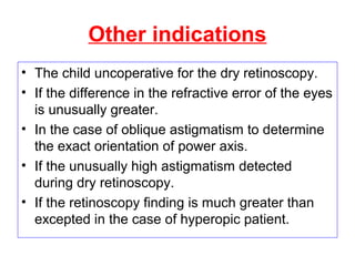 Other indications
• The child uncoperative for the dry retinoscopy.
• If the difference in the refractive error of the eyes
is unusually greater.
• In the case of oblique astigmatism to determine
the exact orientation of power axis.
• If the unusually high astigmatism detected
during dry retinoscopy.
• If the retinoscopy finding is much greater than
excepted in the case of hyperopic patient.
 