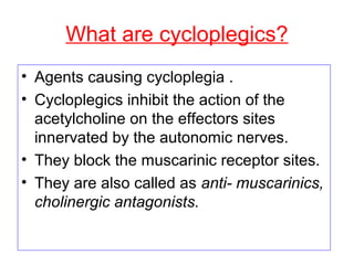 What are cycloplegics?
• Agents causing cycloplegia .
• Cycloplegics inhibit the action of the
acetylcholine on the effectors sites
innervated by the autonomic nerves.
• They block the muscarinic receptor sites.
• They are also called as anti- muscarinics,
cholinergic antagonists.
 