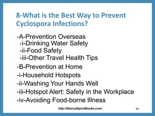 8-What is the Best Way to Prevent
Cyclospora Infections?
•A-Prevention Overseas
•i-Drinking Water Safety
•ii-Food Safety
•iii-Other Travel Health Tips
•B-Prevention at Home
•i-Household Hotspots
•ii-Washing Your Hands Well
•iii-Hotspot Alert: Safety in the Workplace
•iv-Avoiding Food-borne Illness
http://EternalSpiralBooks.com/ 10
 