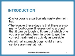 INTRODUCTION
•Cyclospora is a particularly nasty stomach
bug
•The trouble these days is that there are so
many food-borne illnesses going around
that it can be tough to figure out which one
you are suffering from in order to get the
correct treatment as quickly as possible
•As with all stomach bugs, children and
seniors are most at risk.
http://EternalSpiralBooks.com/ 2
 