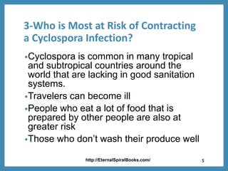 3-Who is Most at Risk of Contracting
a Cyclospora Infection?
•Cyclospora is common in many tropical
and subtropical countries around the
world that are lacking in good sanitation
systems.
•Travelers can become ill
•People who eat a lot of food that is
prepared by other people are also at
greater risk
•Those who don’t wash their produce well
http://EternalSpiralBooks.com/ 5
 