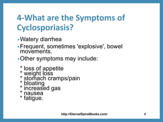 4-What are the Symptoms of
Cyclosporiasis?
•Watery diarrhea
•Frequent, sometimes 'explosive', bowel
movements.
•Other symptoms may include:
* loss of appetite
* weight loss
* stomach cramps/pain
* bloating
* increased gas
* nausea
* fatigue.
http://EternalSpiralBooks.com/ 6
 
