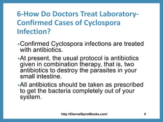 6-How Do Doctors Treat Laboratory-
Confirmed Cases of Cyclospora
Infection?
•Confirmed Cyclospora infections are treated
with antibiotics.
•At present, the usual protocol is antibiotics
given in combination therapy, that is, two
antibiotics to destroy the parasites in your
small intestine.
•All antibiotics should be taken as prescribed
to get the bacteria completely out of your
system.
http://EternalSpiralBooks.com/ 8
 