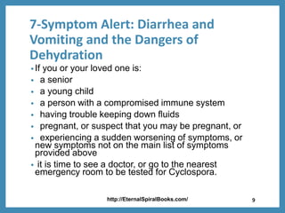 7-Symptom Alert: Diarrhea and
Vomiting and the Dangers of
Dehydration
•If you or your loved one is:
• a senior
• a young child
• a person with a compromised immune system
• having trouble keeping down fluids
• pregnant, or suspect that you may be pregnant, or
• experiencing a sudden worsening of symptoms, or
new symptoms not on the main list of symptoms
provided above
• it is time to see a doctor, or go to the nearest
emergency room to be tested for Cyclospora.
http://EternalSpiralBooks.com/ 9
 