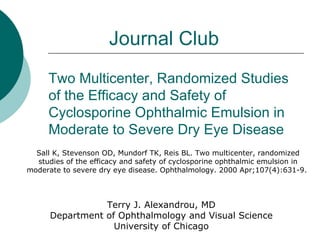 Two Multicenter, Randomized Studies of the Efficacy and Safety of Cyclosporine Ophthalmic Emulsion in Moderate to Severe Dry Eye Disease Sall K, Stevenson OD, Mundorf TK, Reis BL. Two multicenter, randomized studies of the efficacy and safety of cyclosporine ophthalmic emulsion in moderate to severe dry eye disease. Ophthalmology. 2000 Apr;107(4):631-9.  Journal Club Terry J. Alexandrou, MD Department of Ophthalmology and Visual Science University of Chicago 