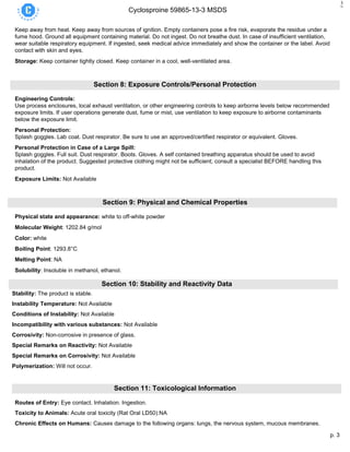 p. 3
Cyclosproine 59865-13-3 MSDS
3
Keep away from heat. Keep away from sources of ignition. Empty containers pose a fire risk, evaporate the residue under a
fume hood. Ground all equipment containing material. Do not ingest. Do not breathe dust. In case of insufficient ventilation,
wear suitable respiratory equipment. If ingested, seek medical advice immediately and show the container or the label. Avoid
contact with skin and eyes.
Storage: Keep container tightly closed. Keep container in a cool, well-ventilated area.
Section 8: Exposure Controls/Personal Protection
Engineering Controls:
Use process enclosures, local exhaust ventilation, or other engineering controls to keep airborne levels below recommended
exposure limits. If user operations generate dust, fume or mist, use ventilation to keep exposure to airborne contaminants
below the exposure limit.
Personal Protection:
Splash goggles. Lab coat. Dust respirator. Be sure to use an approved/certified respirator or equivalent. Gloves.
Personal Protection in Case of a Large Spill:
Splash goggles. Full suit. Dust respirator. Boots. Gloves. A self contained breathing apparatus should be used to avoid
inhalation of the product. Suggested protective clothing might not be sufficient; consult a specialist BEFORE handling this
product.
Exposure Limits: Not Available
Section 9: Physical and Chemical Properties
Physical state and appearance: white to off-white powder
Molecular Weight: 1202.84 g/mol
Color: white
Boiling Point: 1293.8°C
Melting Point: NA
Solubility: Insoluble in methanol, ethanol.
Section 10: Stability and Reactivity Data
Stability: The product is stable.
Instability Temperature: Not Available
Conditions of Instability: Not Available
Incompatibility with various substances: Not Available
Corrosivity: Non-corrosive in presence of glass.
Special Remarks on Reactivity: Not Available
Special Remarks on Corrosivity: Not Available
Polymerization: Will not occur.
Section 11: Toxicological Information
Routes of Entry: Eye contact. Inhalation. Ingestion.
Toxicity to Animals: Acute oral toxicity (Rat Oral LD50):NA
Chronic Effects on Humans: Causes damage to the following organs: lungs, the nervous system, mucous membranes.
 