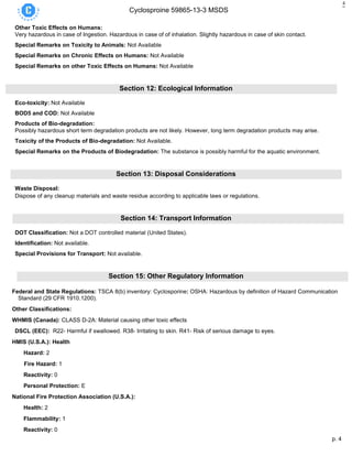 p. 4
Cyclosproine 59865-13-3 MSDS
4
Other Toxic Effects on Humans:
Very hazardous in case of Ingestion. Hazardous in case of of inhalation. Slightly hazardous in case of skin contact.
Special Remarks on Toxicity to Animals: Not Available
Special Remarks on Chronic Effects on Humans: Not Available
Special Remarks on other Toxic Effects on Humans: Not Available
Section 12: Ecological Information
Eco-toxicity: Not Available
BOD5 and COD: Not Available
Products of Bio-degradation:
Possibly hazardous short term degradation products are not likely. However, long term degradation products may arise.
Toxicity of the Products of Bio-degradation: Not Available.
Special Remarks on the Products of Biodegradation: The substance is possibly harmful for the aquatic environment.
Section 13: Disposal Considerations
Waste Disposal:
Dispose of any cleanup materials and waste residue according to applicable laws or regulations.
Section 14: Transport Information
DOT Classification: Not a DOT controlled material (United States).
Identification: Not available.
Special Provisions for Transport: Not available.
Section 15: Other Regulatory Information
Federal and State Regulations: TSCA 8(b) inventory: Cyclosporine: OSHA: Hazardous by definition of Hazard Communication
Standard (29 CFR 1910.1200).
Other Classifications:
WHMIS (Canada): CLASS D-2A: Material causing other toxic effects
DSCL (EEC): R22- Harmful if swallowed. R38- Irritating to skin. R41- Risk of serious damage to eyes.
HMIS (U.S.A.): Health
Hazard: 2
Fire Hazard: 1
Reactivity: 0
Personal Protection: E
National Fire Protection Association (U.S.A.):
Health: 2
Flammability: 1
Reactivity: 0
 