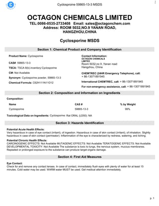 p. 1
Cyclosproine 59865-13-3 MSDS
1
OCTAGON CHEMICALS LIMITED
TEL:0086-0535-2733408 Email: sales@octagonchem.com
Address: ROOM 5032,NO.9 YANAN ROAD,
HANGZHOU,CHINA
Cyclosporine MSDS
Section 1: Chemical Product and Company Identification
Product Name: Cyclosporine
CAS#: 59865-13-3
TSCA: TSCA 8(b) inventory:Cyclosporine
CI#: Not Available
Synonym: Cyclosporine powder, 59865-13-3
Chemical Formula: C62H111N11O12
Contact Information:
OCTAGON CHEMICALS
LIMITED
Room 5032,no 9 ,Yanan road
Hangzhou, China
16th
CHEMTREC (24HR Emergency Telephone), call:
+ 86-13071891945
International CHEMTREC, call: + 86-13071891945
For non-emergency assistance, call: + 86-13071891945
Section 2: Composition and Information on Ingredients
Composition:
Name CAS # % by Weight
Cyclosporine 59865-13-3 99%
Toxicological Data on Ingredients: Cyclosporine: Rat ORAL (LD50): NA
Section 3: Hazards Identification
Potential Acute Health Effects:
Very hazardous in case of eye contact (irritant), of ingestion. Hazardous in case of skin contact (irritant), of inhalation. Slightly
hazardous in case of skin contact (permeator). Inflammation of the eye is characterized by redness, watering, and itching.
Potential Chronic Health Effects:
CARCINOGENIC EFFECTS: Not Available MUTAGENIC EFFECTS: Not Available TERATOGENIC EFFECTS: Not Available
DEVELOPMENTAL TOXICITY: Not Available The substance is toxic to lungs, the nervous system, mucous membranes.
Repeated or prolonged exposure to the substance can produce target organs damage.
Section 4: First Aid Measures
Eye Contact:
Check for and remove any contact lenses. In case of contact, immediately flush eyes with plenty of water for at least 15
minutes. Cold water may be used. WARM water MUST be used. Get medical attention immediately.
 
