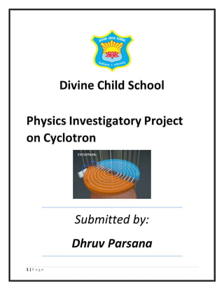 1 | P a g e
Divine Child School
Physics Investigatory Project
on Cyclotron
Submitted by:
Dhruv Parsana
 