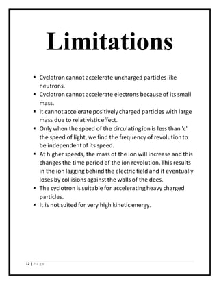12 | P a g e
Limitations
 Cyclotron cannot accelerate uncharged particles like
neutrons.
 Cyclotron cannot accelerate electrons because of its small
mass.
 It cannot accelerate positivelycharged particles with large
mass due to relativisticeffect.
 Only when the speed of the circulatingion is less than 'c'
the speed of light, we find the frequency of revolutionto
be independentof its speed.
 At higher speeds, the mass of the ion will increase and this
changes the time period of the ion revolution.This results
in the ion lagging behind the electric field and it eventually
loses by collisionsagainst the wallsof the dees.
 The cyclotron is suitable for accelerating heavy charged
particles.
 It is not suited for very high kinetic energy.
 