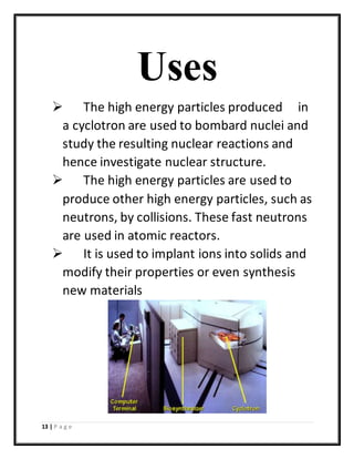 13 | P a g e
Uses
 The high energy particles produced in
a cyclotron are used to bombard nuclei and
study the resulting nuclear reactions and
hence investigate nuclear structure.
 The high energy particles are used to
produce other high energy particles, such as
neutrons, by collisions. These fast neutrons
are used in atomic reactors.
 It is used to implant ions into solids and
modify their properties or even synthesis
new materials
 