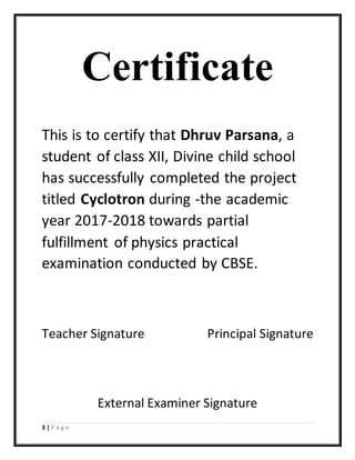 3 | P a g e
Certificate
This is to certify that Dhruv Parsana, a
student of class XII, Divine child school
has successfully completed the project
titled Cyclotron during -the academic
year 2017-2018 towards partial
fulfillment of physics practical
examination conducted by CBSE.
Teacher Signature Principal Signature
External Examiner Signature
 