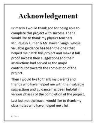 4 | P a g e
Acknowledgement
Primarily I would thank god for being able to
complete this project with success.Then I
would like to thank my physics teachers
Mr. Rajesh Kumar & Mr. Pawan Singh, whose
valuable guidance has been the ones that
helped me patch this project and make if full
proof successtheir suggestions and their
instructions had served as the major
contributor towards the completion of the
project.
Then I would like to thank my parents and
friends who have helped me with their valuable
suggestions and guidance has been helpful in
various phases of the completion of the project.
Last but not the least I would like to thank my
classmates who have helped me a lot.
 