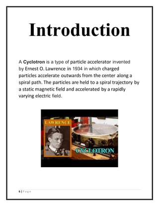 6 | P a g e
Introduction
A Cyclotron is a type of particle accelerator invented
by Ernest O. Lawrence in 1934 in which charged
particles accelerate outwards from the center along a
spiral path. The particles are held to a spiral trajectory by
a static magnetic field and accelerated by a rapidly
varying electric field.
 