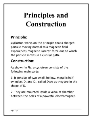 7 | P a g e
Principles and
Construction
Principle:
Cyclotron works on the principle that a charged
particle moving normal to a magnetic field
experiences magnetic Lorentz force due to which
the particle moves in a circular path.
Construction:
As shown in Fig, a cyclotron consists of the
following main parts:
1. It consists of two small, hollow, metallic half-
cylinders D1 and D2, called Dees as they are in the
shape of D.
2. They are mounted inside a vacuum chamber
between the poles of a powerful electromagnet.
 