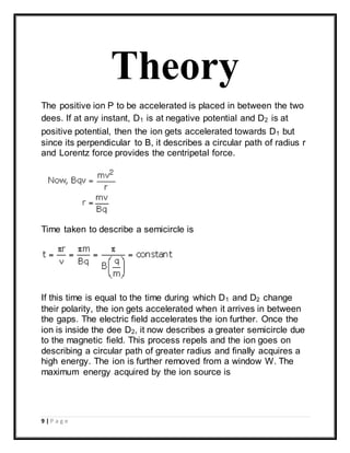 9 | P a g e
Theory
The positive ion P to be accelerated is placed in between the two
dees. If at any instant, D1 is at negative potential and D2 is at
positive potential, then the ion gets accelerated towards D1 but
since its perpendicular to B, it describes a circular path of radius r
and Lorentz force provides the centripetal force.
Time taken to describe a semicircle is
If this time is equal to the time during which D1 and D2 change
their polarity, the ion gets accelerated when it arrives in between
the gaps. The electric field accelerates the ion further. Once the
ion is inside the dee D2, it now describes a greater semicircle due
to the magnetic field. This process repels and the ion goes on
describing a circular path of greater radius and finally acquires a
high energy. The ion is further removed from a window W. The
maximum energy acquired by the ion source is
 