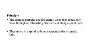 Principle
• The charged particles acquire energy when they repeatedly
move through an alternating electric field along a spiral path.
• They move in a spiral path by a perpendicular magnetic
field.
 