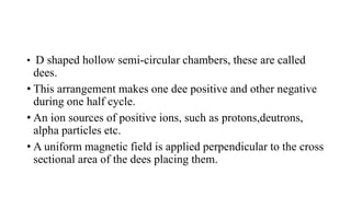 • D shaped hollow semi-circular chambers, these are called
dees.
• This arrangement makes one dee positive and other negative
during one half cycle.
• An ion sources of positive ions, such as protons,deutrons,
alpha particles etc.
• A uniform magnetic field is applied perpendicular to the cross
sectional area of the dees placing them.
 