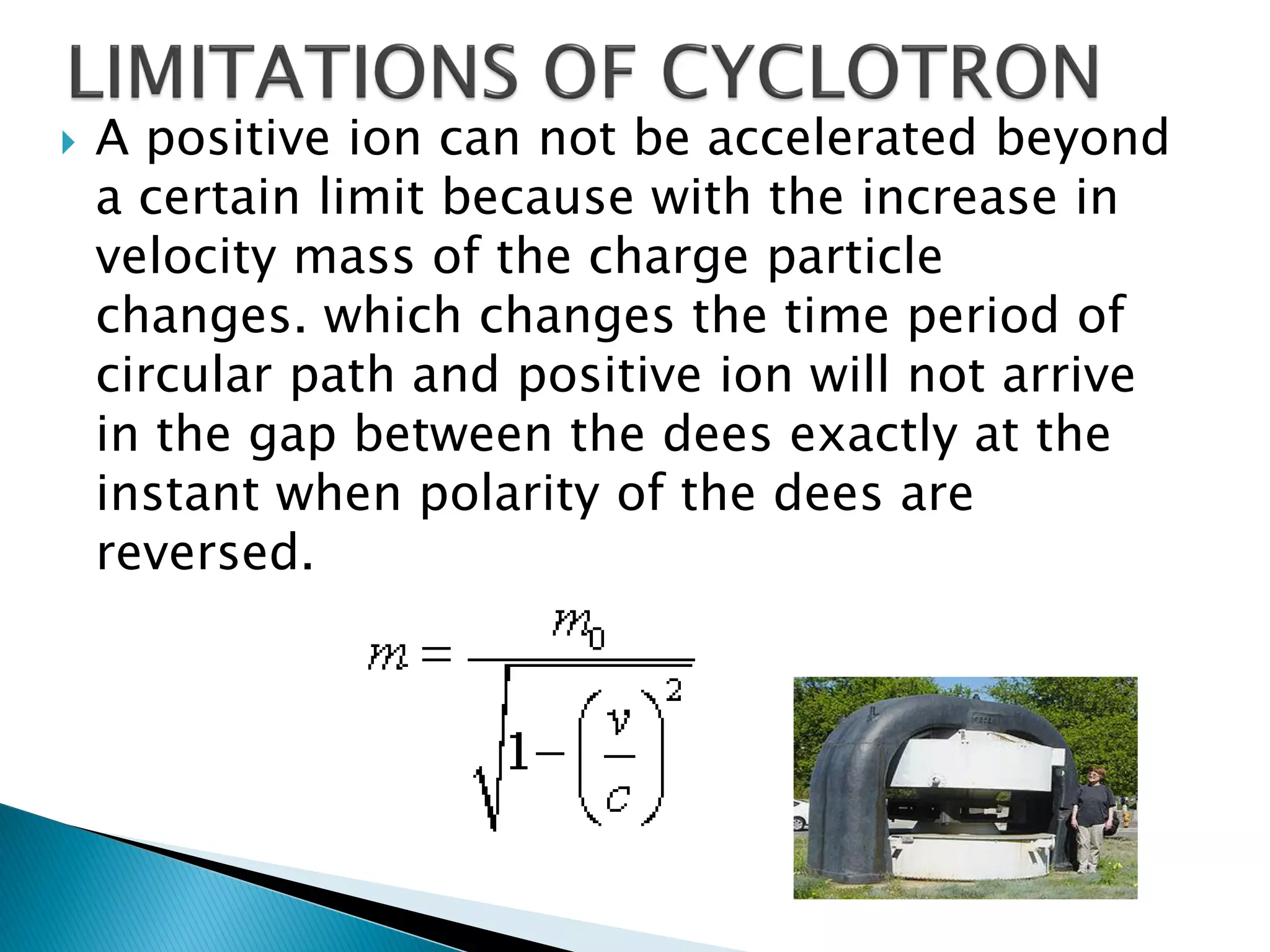    A positive ion can not be accelerated beyond
    a certain limit because with the increase in
    velocity mass of the charge particle
    changes. which changes the time period of
    circular path and positive ion will not arrive
    in the gap between the dees exactly at the
    instant when polarity of the dees are
    reversed.
 