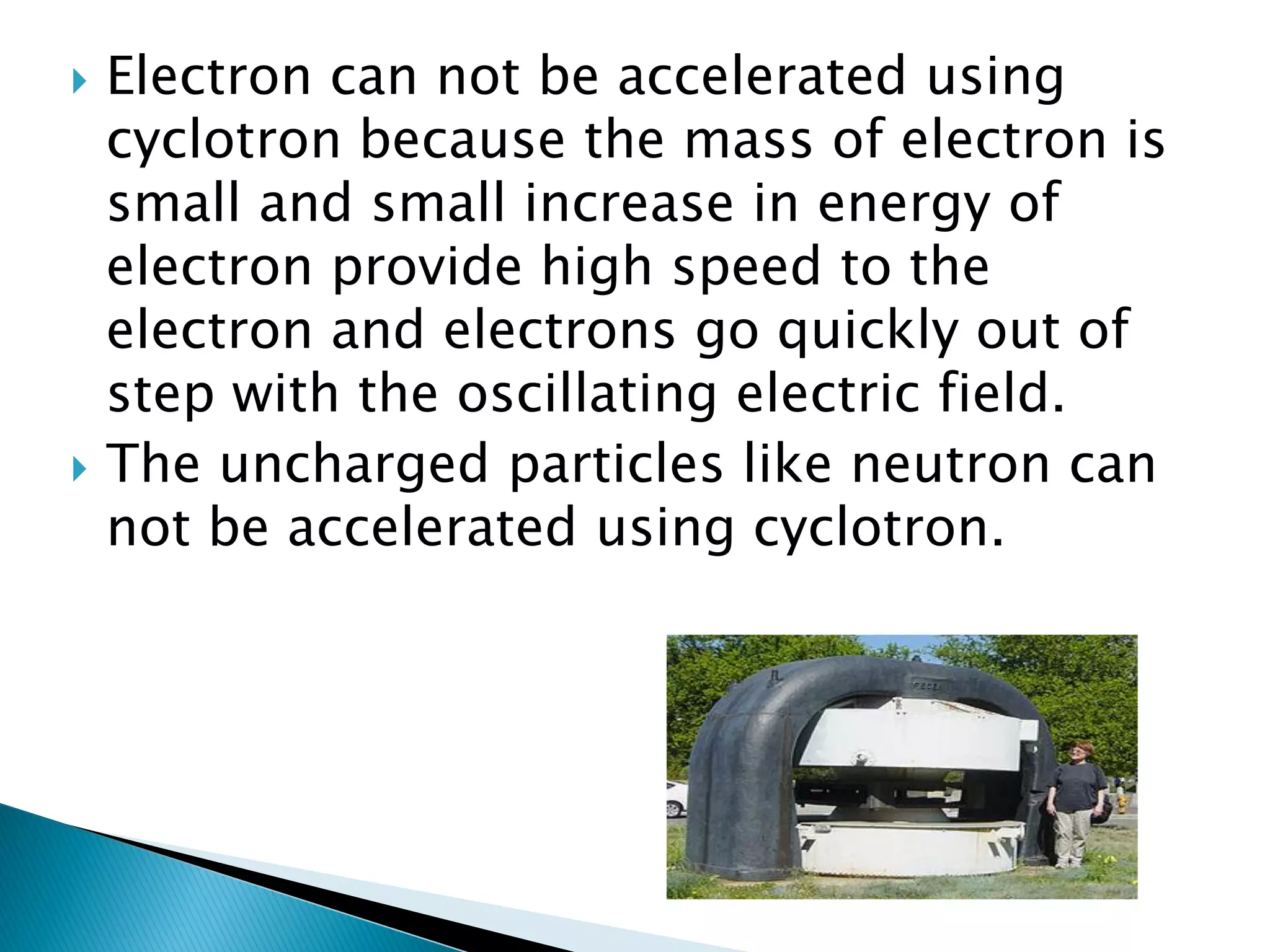    Electron can not be accelerated using
    cyclotron because the mass of electron is
    small and small increase in energy of
    electron provide high speed to the
    electron and electrons go quickly out of
    step with the oscillating electric field.
   The uncharged particles like neutron can
    not be accelerated using cyclotron.
 