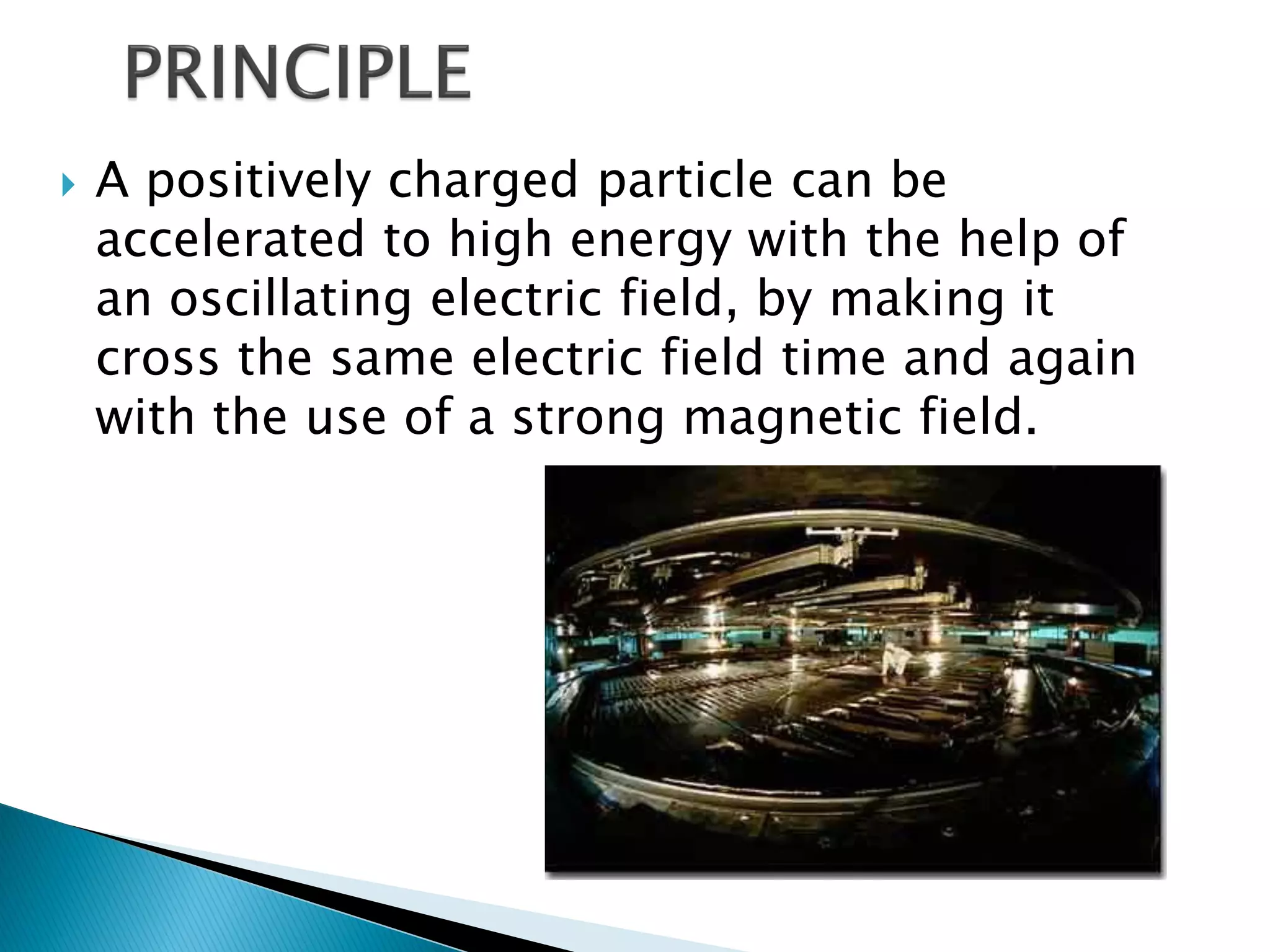    A positively charged particle can be
    accelerated to high energy with the help of
    an oscillating electric field, by making it
    cross the same electric field time and again
    with the use of a strong magnetic field.
 