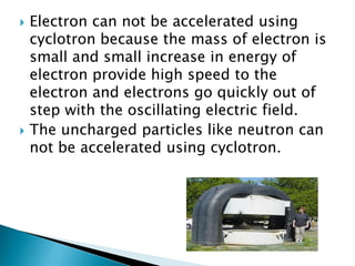    Electron can not be accelerated using
    cyclotron because the mass of electron is
    small and small increase in energy of
    electron provide high speed to the
    electron and electrons go quickly out of
    step with the oscillating electric field.
   The uncharged particles like neutron can
    not be accelerated using cyclotron.
 
