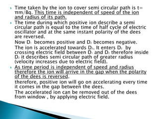    Time taken by the ion to cover semi circular path is t=
    πm/Bq. This time is independent of speed of the ion
    and radius of its path.
   The time during which positive ion describe a semi
    circular path is equal to the time of half cycle of electric
    oscillator and at the same instant polarity of the dees
    are reversed.
    Now D1 becomes positive and D2 becomes negative.
    The ion is accelerated towards D2. It enters D2 by
    crossing electric field between D1 and D2 therefore inside
    D2 it describes semi circular path of greater radius
    (velocity increases due to electric field).
   As time period is independent of speed and radius
    therefore the ion will arrive in the gap when the polarity
    of the dees is reversed.
    therefore, positive ion will go on accelerating every time
    it comes in the gap between the dees.
    The accelerated ion can be removed out of the dees
    from window , by applying electric field.
 