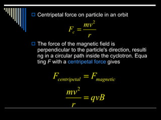 Centripetal force on particle in an orbit The force of the magnetic field is perpendicular to the particle's direction, resulting in a circular path inside the cyclotron. Equating  F  with a  centripetal force  gives  