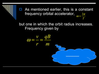 As mentioned earlier, this is a constant frequency orbital accelerator,  but one in which the orbit radius increases. Frequency given by …………… . 