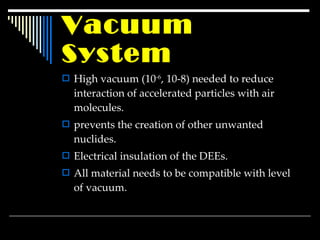 Vacuum  System High vacuum (10 -6 , 10-8) needed to reduce interaction of accelerated particles with air molecules. prevents the creation of other unwanted nuclides. Electrical insulation of the DEEs. All material needs to be compatible with level of vacuum . 
