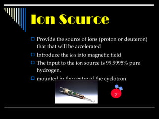 Ion Source Provide the source of ions (proton or deuteron) that  that will be accelerated   Introduce the  ion  into magnetic field The input to the ion source is 99.9995% pure hydrogen. mounted in the centre of the cyclotron. p+ e- e- 