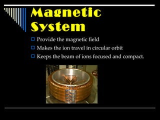 Magnetic System Provide the magnetic field Makes the ion travel in circular orbit Keeps the beam of ions focused and compact. 