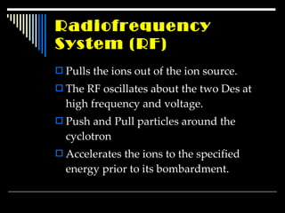Radiofrequency  System  (RF) Pulls the ions out of the ion source. The RF oscillates about the two Des at high frequency and voltage. Push and Pull particles around the cyclotron Accelerates the ions to the specified energy prior to its bombardment. 