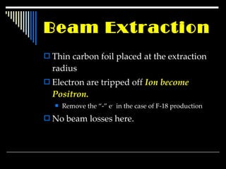Beam Extraction Thin carbon foil placed at the extraction radius Electron are tripped off  Ion become Positron. Remove the “-” e -  in the case of F-18 production No beam losses here. 